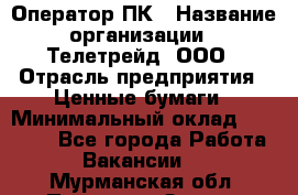 Оператор ПК › Название организации ­ Телетрейд, ООО › Отрасль предприятия ­ Ценные бумаги › Минимальный оклад ­ 40 000 - Все города Работа » Вакансии   . Мурманская обл.,Полярные Зори г.